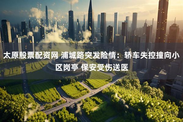 太原股票配资网 浦城路突发险情：轿车失控撞向小区岗亭 保安受伤送医