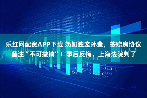 乐红网配资APP下载 奶奶独宠孙辈,签赠房协议备注“不可撤销”!事后反悔,上海法院判了