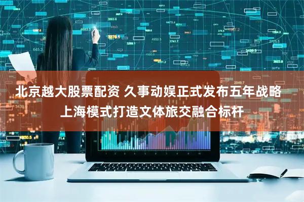 北京越大股票配资 久事动娱正式发布五年战略 上海模式打造文体旅交融合标杆