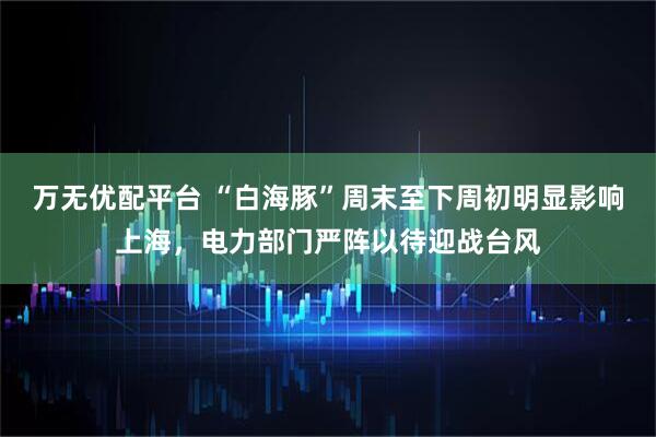 万无优配平台 “白海豚”周末至下周初明显影响上海，电力部门严阵以待迎战台风
