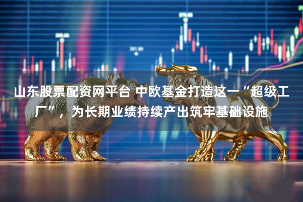 山东股票配资网平台 中欧基金打造这一“超级工厂”，为长期业绩持续产出筑牢基础设施