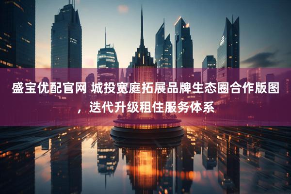盛宝优配官网 城投宽庭拓展品牌生态圈合作版图，迭代升级租住服务体系