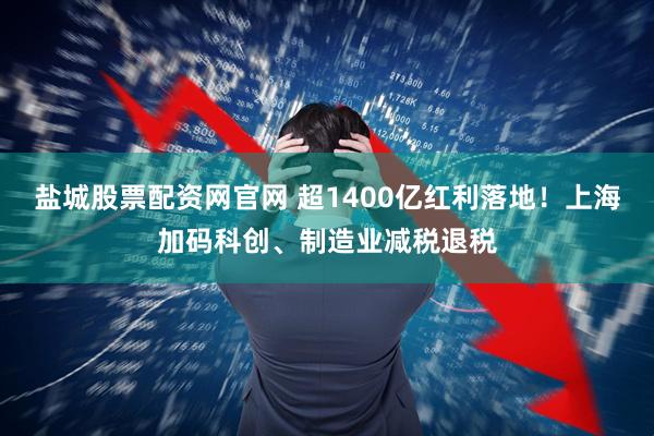 盐城股票配资网官网 超1400亿红利落地！上海加码科创、制造业减税退税