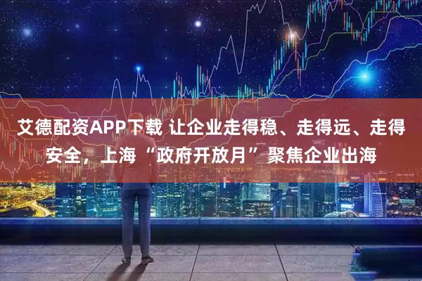 艾德配资APP下载 让企业走得稳、走得远、走得安全，上海 “政府开放月” 聚焦企业出海
