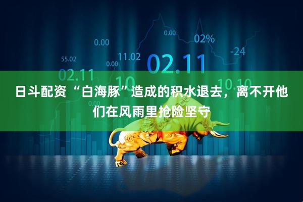 日斗配资 “白海豚”造成的积水退去，离不开他们在风雨里抢险坚守