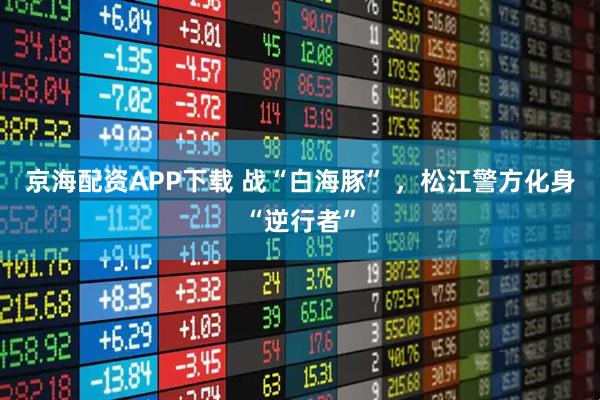 京海配资APP下载 战“白海豚” ，松江警方化身“逆行者”