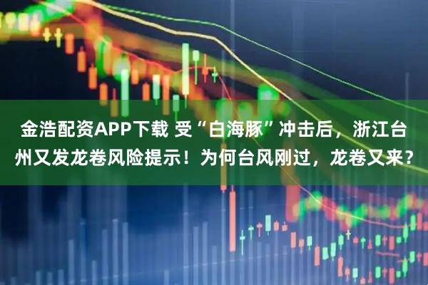 金浩配资APP下载 受“白海豚”冲击后，浙江台州又发龙卷风险提示！为何台风刚过，龙卷又来？
