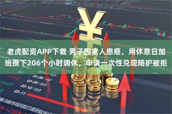 老虎配资APP下载 男子因家人患癌，用休息日加班攒下206个小时调休，申请一次性兑现陪护被拒