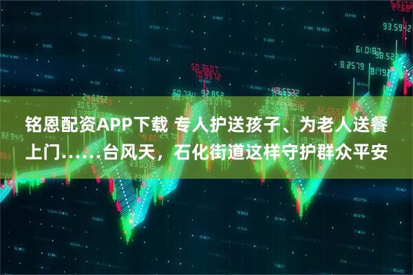 铭恩配资APP下载 专人护送孩子、为老人送餐上门……台风天，石化街道这样守护群众平安