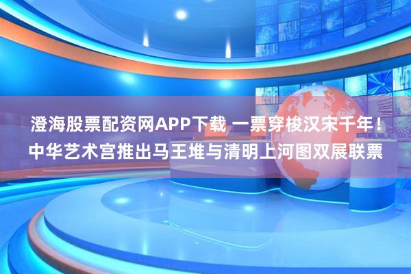 澄海股票配资网APP下载 一票穿梭汉宋千年!中华艺术宫推出马王堆与清明上河图双展联票