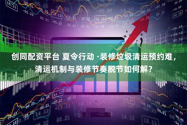 创同配资平台 夏令行动 ·装修垃圾清运预约难，清运机制与装修节奏脱节如何解？