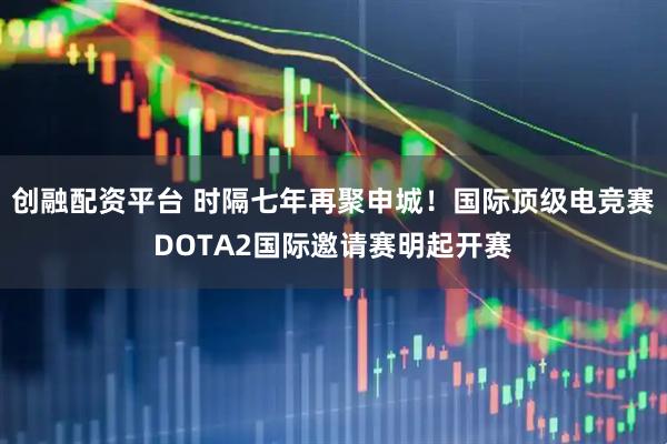 创融配资平台 时隔七年再聚申城！国际顶级电竞赛DOTA2国际邀请赛明起开赛