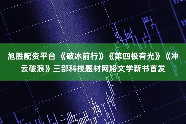旭胜配资平台 《破冰前行》《第四极有光》《冲云破浪》三部科技题材网络文学新书首发