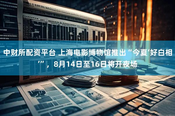 中财所配资平台 上海电影博物馆推出“今夏‘好白相’”，8月14日至16日将开夜场