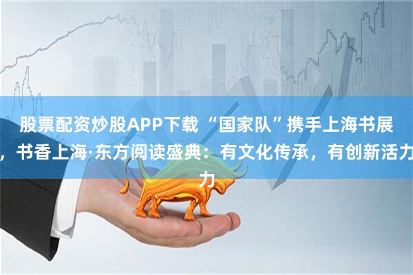 股票配资炒股APP下载 “国家队”携手上海书展，书香上海·东方阅读盛典：有文化传承，有创新活力