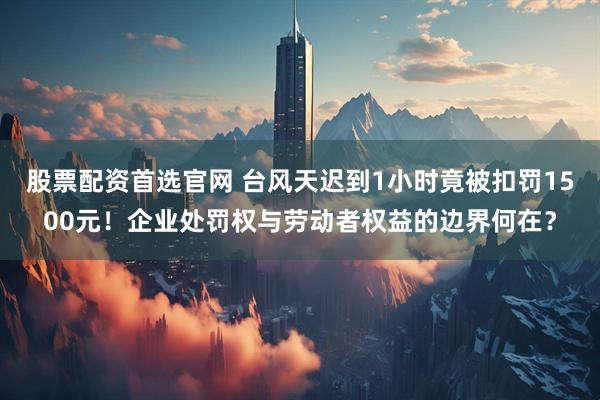 股票配资首选官网 台风天迟到1小时竟被扣罚1500元!企业处罚权与劳动者权益的边界何在?