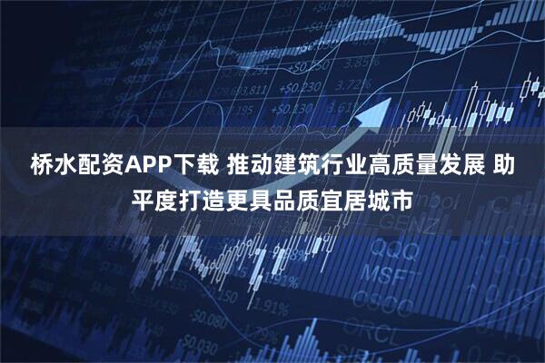 桥水配资APP下载 推动建筑行业高质量发展 助平度打造更具品质宜居城市