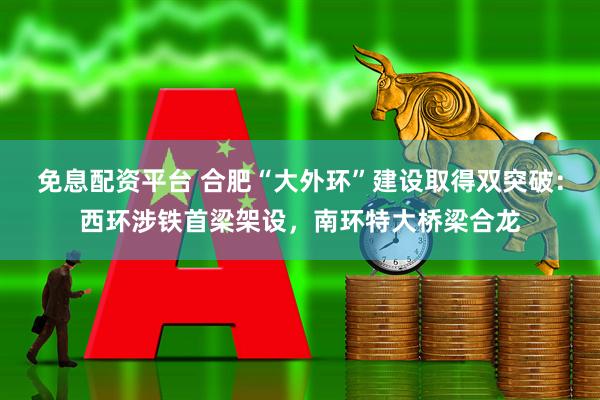 免息配资平台 合肥“大外环”建设取得双突破：西环涉铁首梁架设，南环特大桥梁合龙