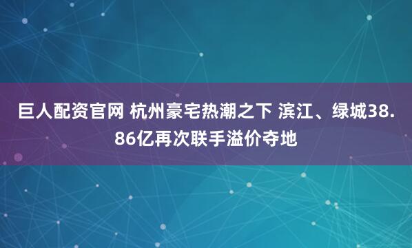 巨人配资官网 杭州豪宅热潮之下 滨江、绿城38.86亿再次联手溢价夺地