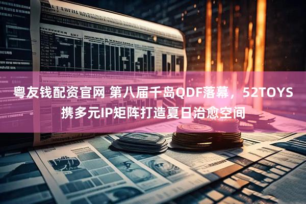 粤友钱配资官网 第八届千岛QDF落幕,52TOYS携多元IP矩阵打造夏日治愈空间