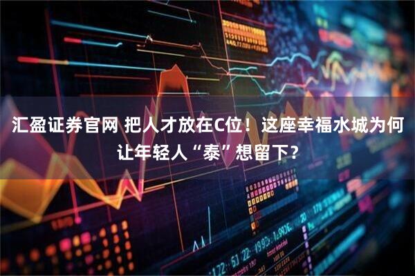 汇盈证券官网 把人才放在C位！这座幸福水城为何让年轻人“泰”想留下？
