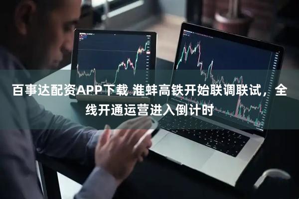 百事达配资APP下载 淮蚌高铁开始联调联试，全线开通运营进入倒计时
