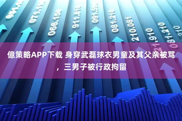 億策略APP下载 身穿武磊球衣男童及其父亲被骂，三男子被行政拘留